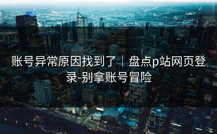账号异常原因找到了｜盘点p站网页登录-别拿账号冒险