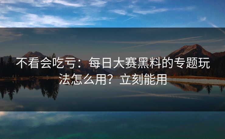 不看会吃亏：每日大赛黑料的专题玩法怎么用？立刻能用