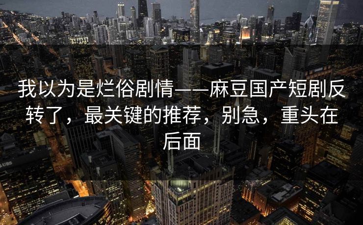 我以为是烂俗剧情——麻豆国产短剧反转了，最关键的推荐，别急，重头在后面