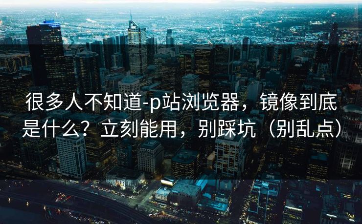 很多人不知道-p站浏览器，镜像到底是什么？立刻能用，别踩坑（别乱点）