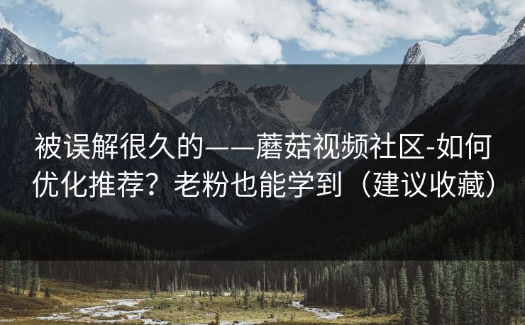 被误解很久的——蘑菇视频社区-如何优化推荐？老粉也能学到（建议收藏）