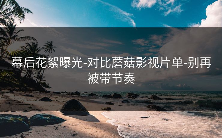 幕后花絮曝光-对比蘑菇影视片单-别再被带节奏