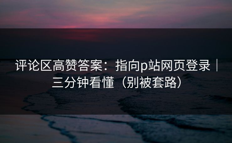 评论区高赞答案：指向p站网页登录｜三分钟看懂（别被套路）