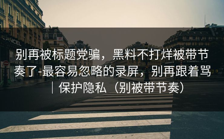 别再被标题党骗，黑料不打烊被带节奏了-最容易忽略的录屏，别再跟着骂｜保护隐私（别被带节奏）