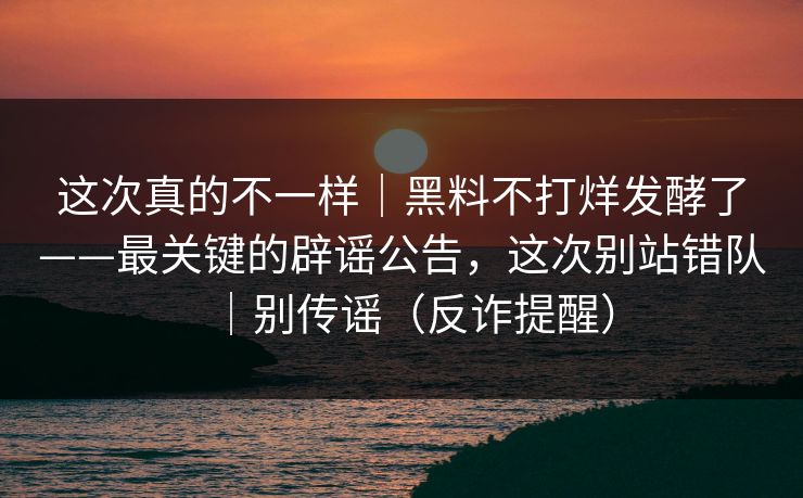 这次真的不一样｜黑料不打烊发酵了——最关键的辟谣公告，这次别站错队｜别传谣（反诈提醒）