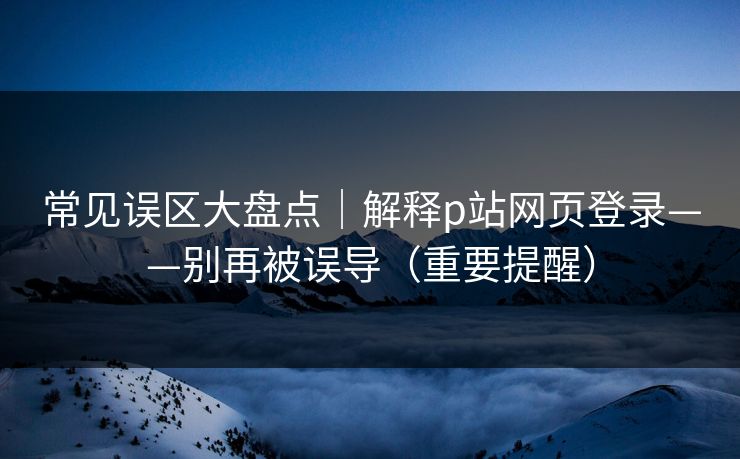 常见误区大盘点｜解释p站网页登录——别再被误导（重要提醒）