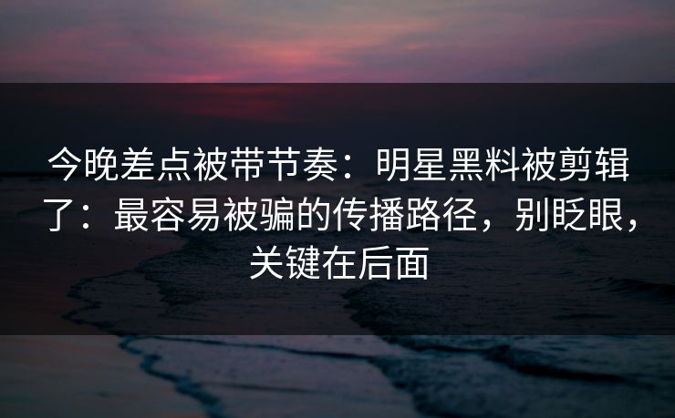 今晚差点被带节奏：明星黑料被剪辑了：最容易被骗的传播路径，别眨眼，关键在后面