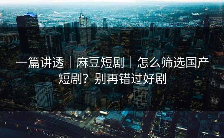 一篇讲透｜麻豆短剧｜怎么筛选国产短剧？别再错过好剧