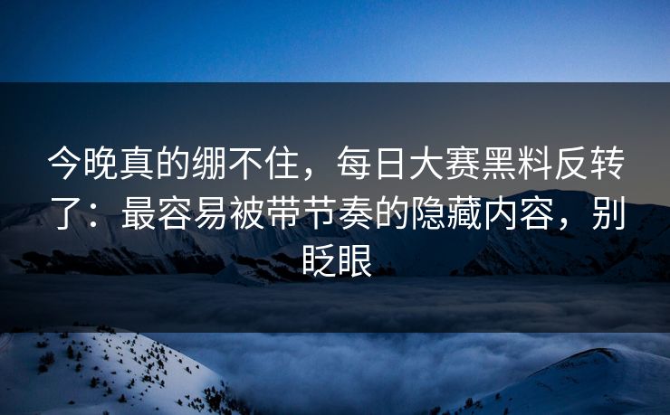 今晚真的绷不住，每日大赛黑料反转了：最容易被带节奏的隐藏内容，别眨眼