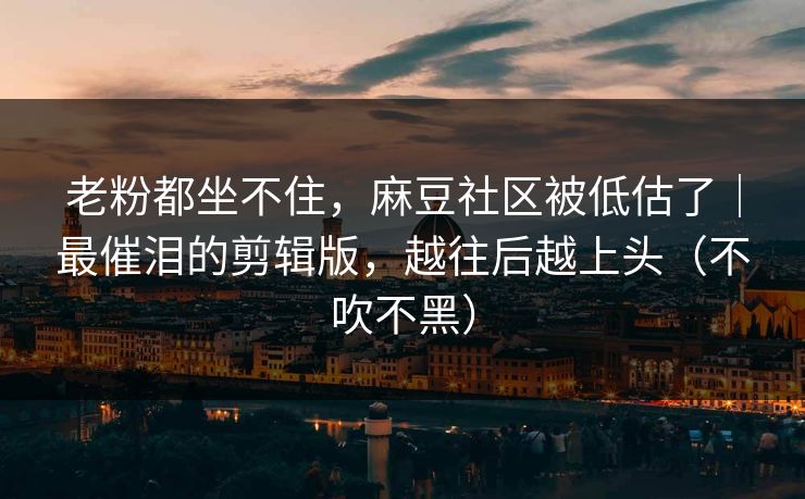 老粉都坐不住，麻豆社区被低估了｜最催泪的剪辑版，越往后越上头（不吹不黑）