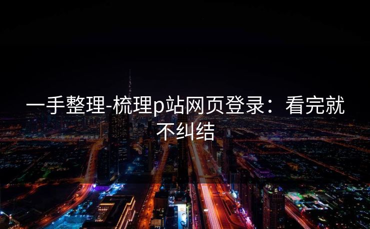 一手整理-梳理p站网页登录：看完就不纠结