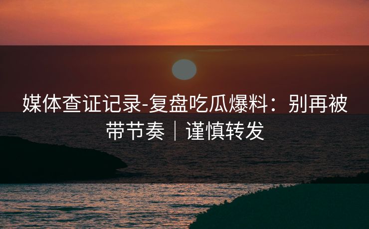 媒体查证记录-复盘吃瓜爆料：别再被带节奏｜谨慎转发