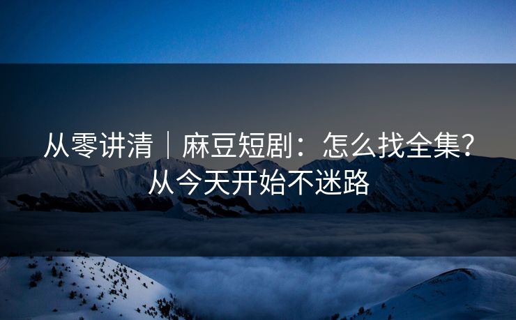 从零讲清｜麻豆短剧：怎么找全集？从今天开始不迷路