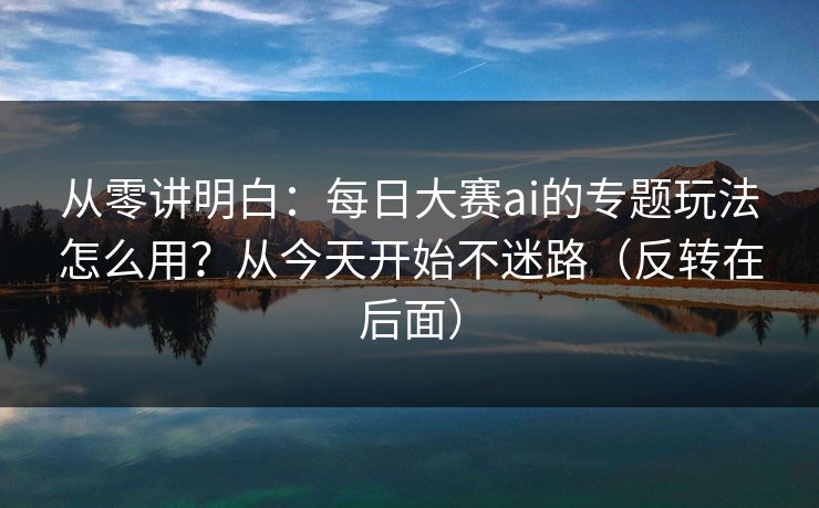 从零讲明白：每日大赛ai的专题玩法怎么用？从今天开始不迷路（反转在后面）