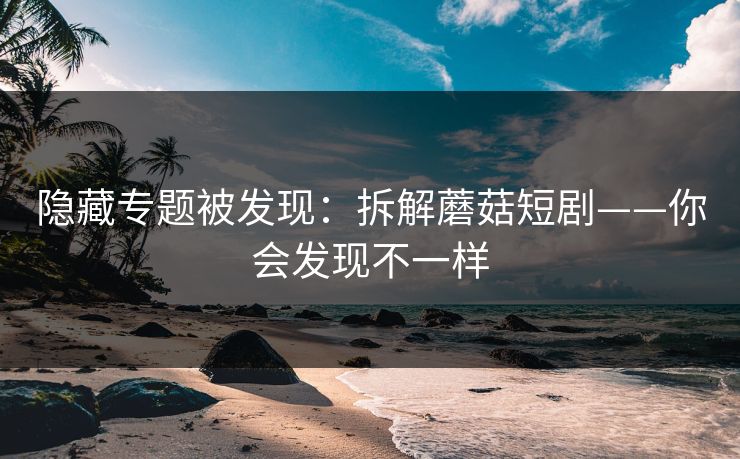 隐藏专题被发现：拆解蘑菇短剧——你会发现不一样