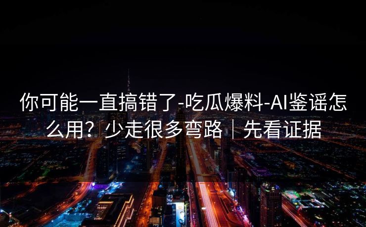你可能一直搞错了-吃瓜爆料-AI鉴谣怎么用？少走很多弯路｜先看证据