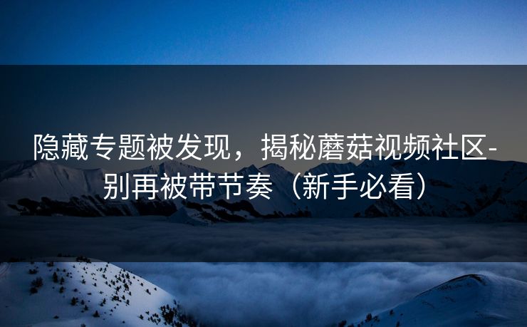 隐藏专题被发现，揭秘蘑菇视频社区-别再被带节奏（新手必看）