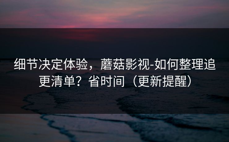 细节决定体验，蘑菇影视-如何整理追更清单？省时间（更新提醒）