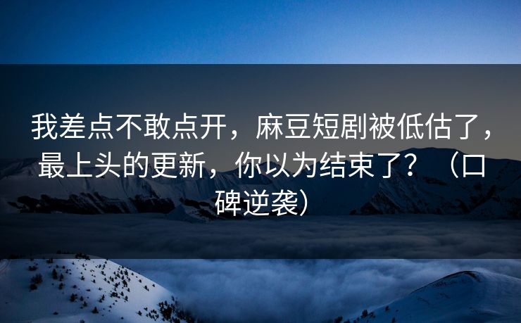 我差点不敢点开，麻豆短剧被低估了，最上头的更新，你以为结束了？（口碑逆袭）
