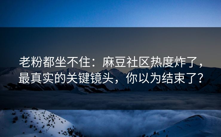 老粉都坐不住：麻豆社区热度炸了，最真实的关键镜头，你以为结束了？