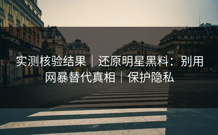 实测核验结果｜还原明星黑料：别用网暴替代真相｜保护隐私