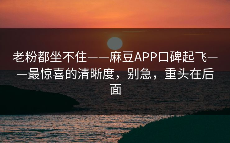 老粉都坐不住——麻豆APP口碑起飞——最惊喜的清晰度，别急，重头在后面
