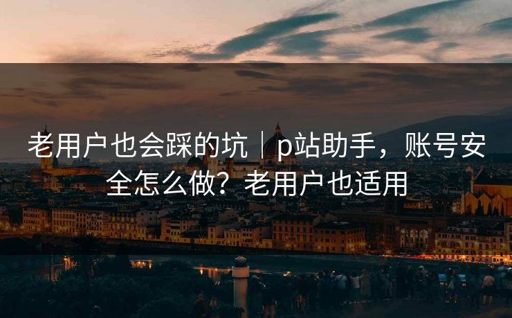 老用户也会踩的坑｜p站助手，账号安全怎么做？老用户也适用