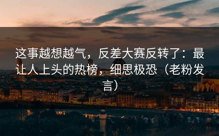 这事越想越气，反差大赛反转了：最让人上头的热榜，细思极恐（老粉发言）