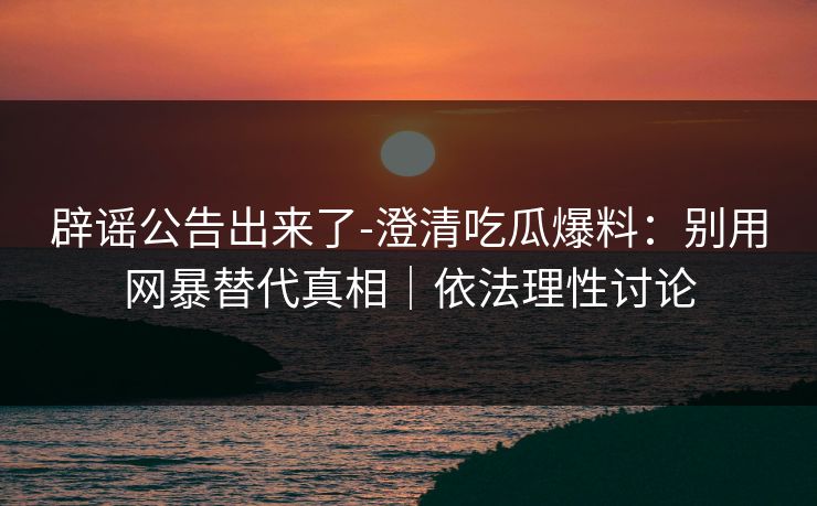 辟谣公告出来了-澄清吃瓜爆料：别用网暴替代真相｜依法理性讨论