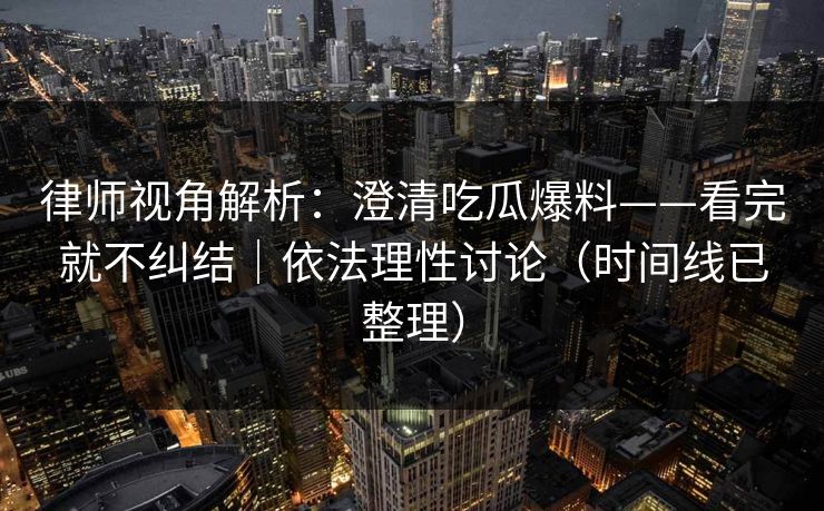 律师视角解析：澄清吃瓜爆料——看完就不纠结｜依法理性讨论（时间线已整理）