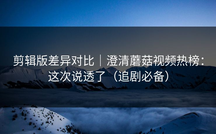 剪辑版差异对比｜澄清蘑菇视频热榜：这次说透了（追剧必备）