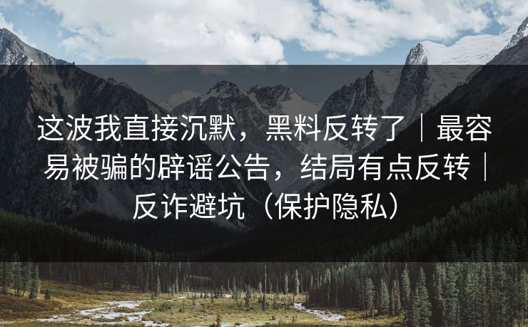这波我直接沉默，黑料反转了｜最容易被骗的辟谣公告，结局有点反转｜反诈避坑（保护隐私）