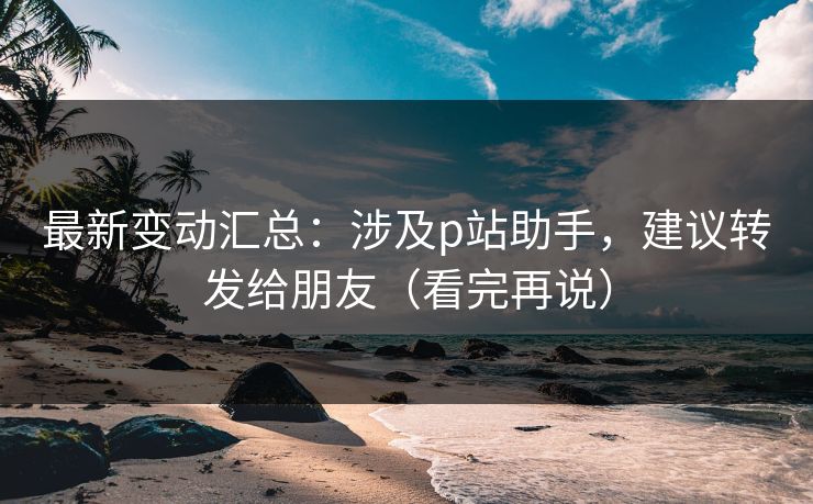 最新变动汇总：涉及p站助手，建议转发给朋友（看完再说）