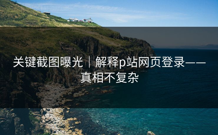 关键截图曝光｜解释p站网页登录——真相不复杂