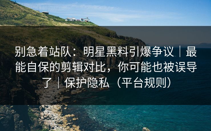 别急着站队：明星黑料引爆争议｜最能自保的剪辑对比，你可能也被误导了｜保护隐私（平台规则）