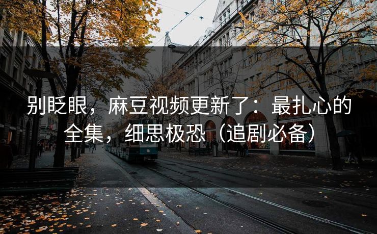 别眨眼，麻豆视频更新了：最扎心的全集，细思极恐（追剧必备）