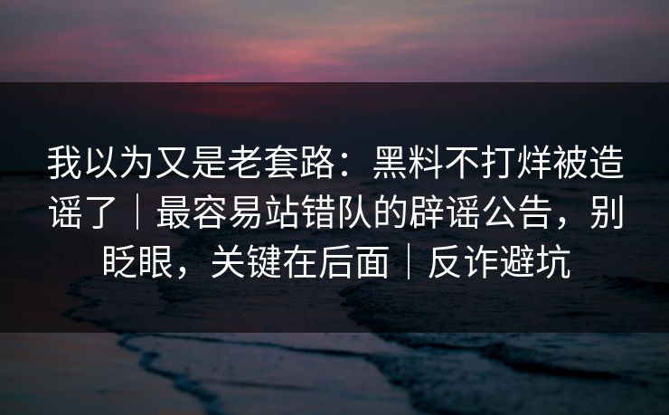 我以为又是老套路：黑料不打烊被造谣了｜最容易站错队的辟谣公告，别眨眼，关键在后面｜反诈避坑