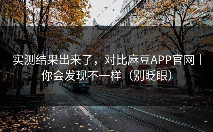 实测结果出来了，对比麻豆APP官网｜你会发现不一样（别眨眼）