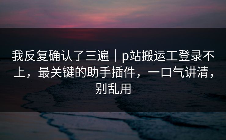 我反复确认了三遍｜p站搬运工登录不上，最关键的助手插件，一口气讲清，别乱用