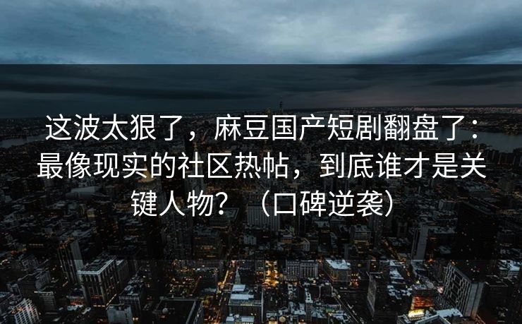 这波太狠了，麻豆国产短剧翻盘了：最像现实的社区热帖，到底谁才是关键人物？（口碑逆袭）