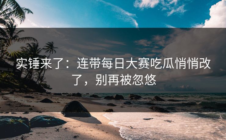 实锤来了：连带每日大赛吃瓜悄悄改了，别再被忽悠