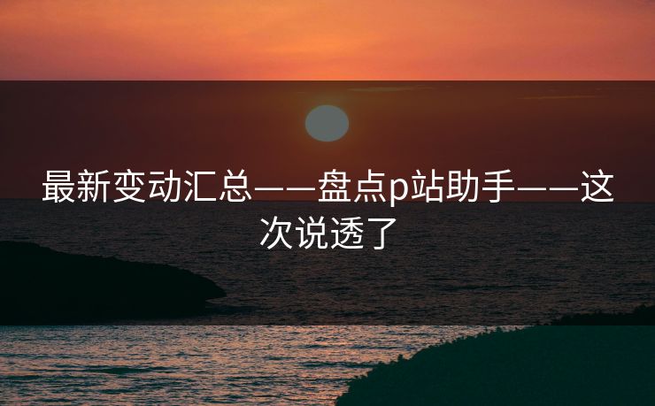 最新变动汇总——盘点p站助手——这次说透了