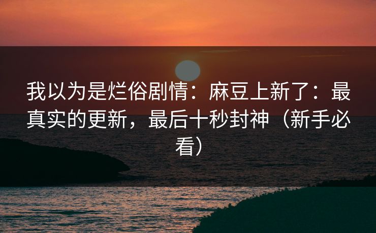 我以为是烂俗剧情：麻豆上新了：最真实的更新，最后十秒封神（新手必看）