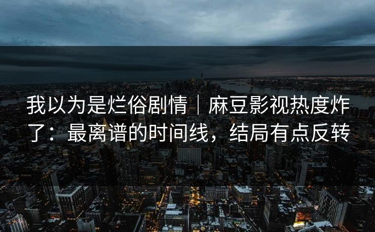 我以为是烂俗剧情｜麻豆影视热度炸了：最离谱的时间线，结局有点反转