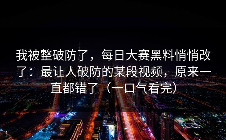 我被整破防了，每日大赛黑料悄悄改了：最让人破防的某段视频，原来一直都错了（一口气看完）