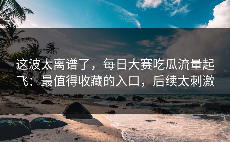这波太离谱了，每日大赛吃瓜流量起飞：最值得收藏的入口，后续太刺激