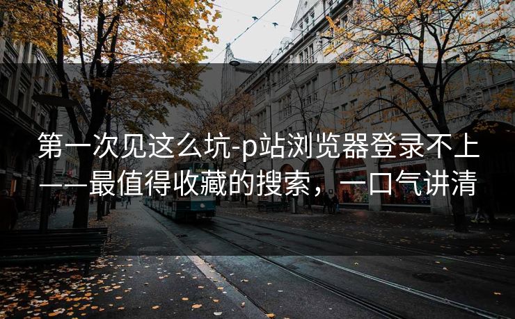 第一次见这么坑-p站浏览器登录不上——最值得收藏的搜索，一口气讲清