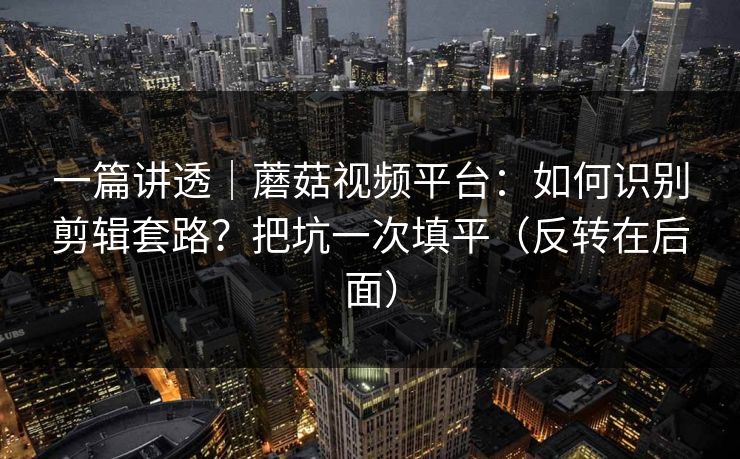 一篇讲透｜蘑菇视频平台：如何识别剪辑套路？把坑一次填平（反转在后面）