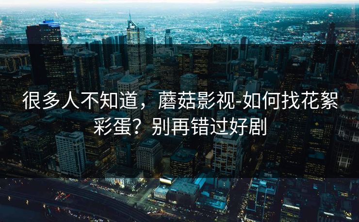 很多人不知道，蘑菇影视-如何找花絮彩蛋？别再错过好剧