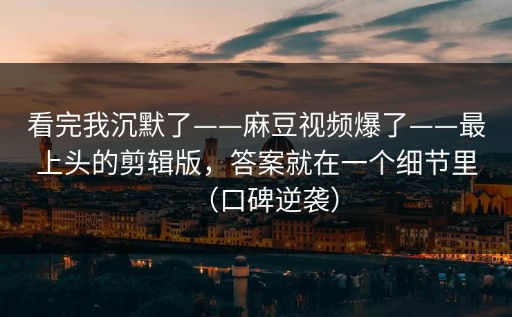 看完我沉默了——麻豆视频爆了——最上头的剪辑版，答案就在一个细节里（口碑逆袭）